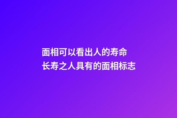 面相可以看出人的寿命 长寿之人具有的面相标志
